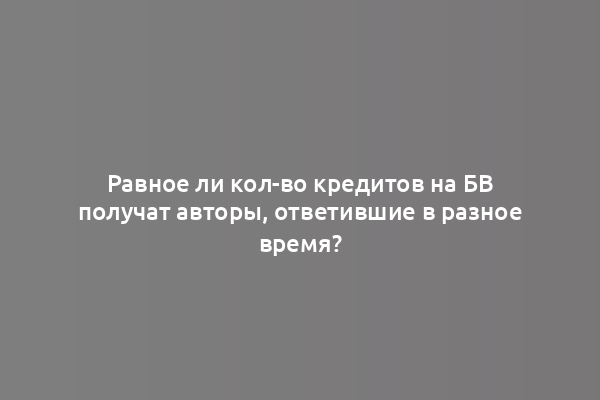 Равное ли кол-во кредитов на БВ получат авторы, ответившие в разное время?