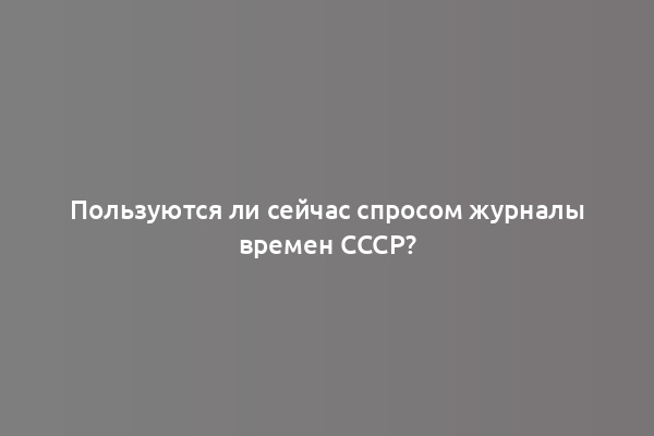 Пользуются ли сейчас спросом журналы времен СССР?