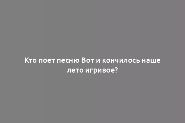 Кто поет песню Вот и кончилось наше лето игривое?
