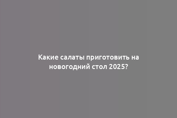 Какие салаты приготовить на новогодний стол 2025?