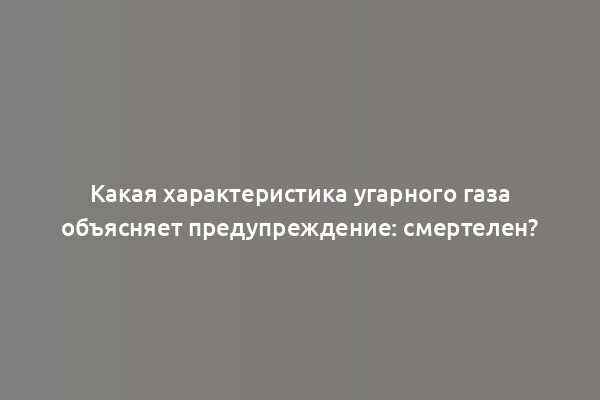 Какая характеристика угарного газа объясняет предупреждение: смертелен?