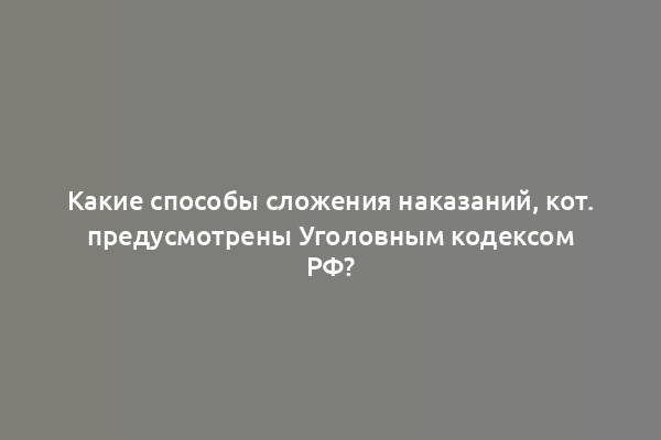 Какие способы сложения наказаний, кот. предусмотрены Уголовным кодексом РФ?