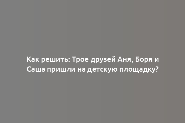 Как решить: Трое друзей Аня, Боря и Саша пришли на детскую площадку?