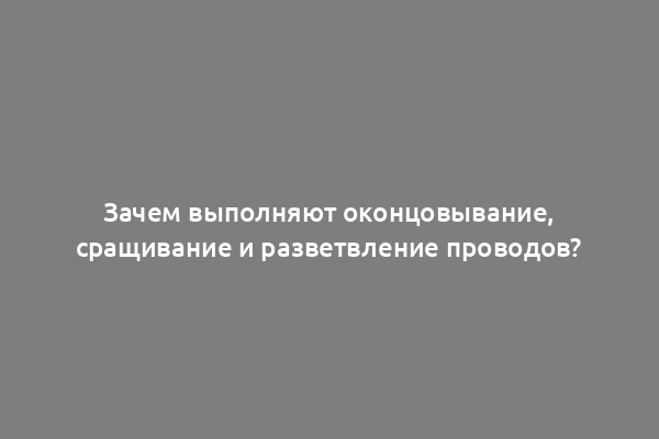 Зачем выполняют оконцовывание, сращивание и разветвление проводов?