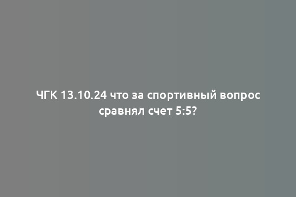 ЧГК 13.10.24 что за спортивный вопрос сравнял счет 5:5?