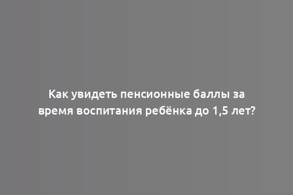 Как увидеть пенсионные баллы за время воспитания ребёнка до 1,5 лет?
