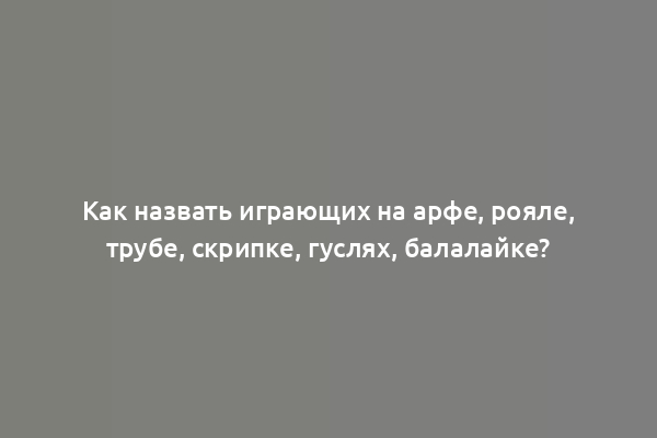 Как назвать играющих на арфе, рояле, трубе, скрипке, гуслях, балалайке?