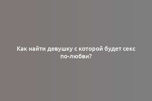 Как найти девушку с которой будет секс по-любви?