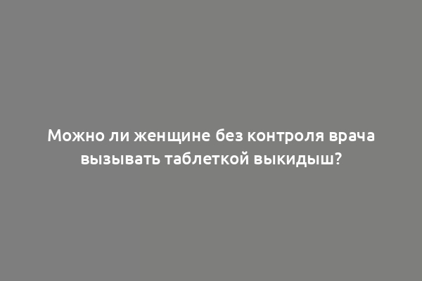 Можно ли женщине без контроля врача вызывать таблеткой выкидыш?