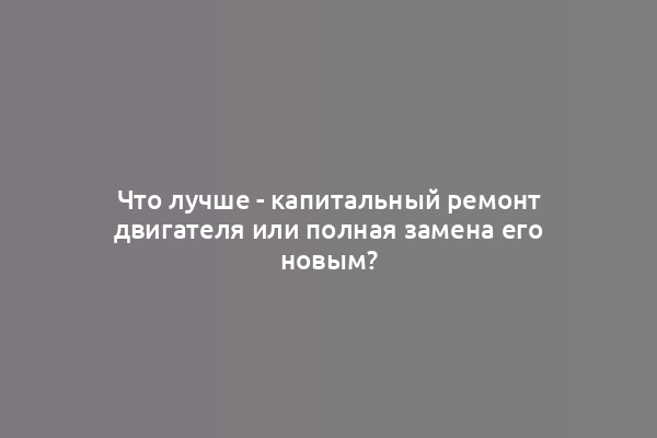 Что лучше - капитальный ремонт двигателя или полная замена его новым?