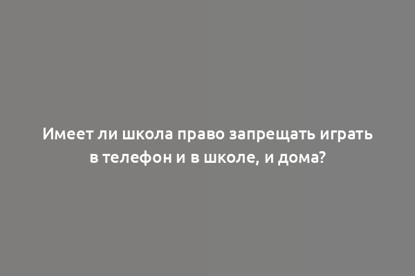 Имеет ли школа право запрещать играть в телефон и в школе, и дома?