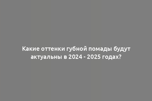 Какие оттенки губной помады будут актуальны в 2024 - 2025 годах?
