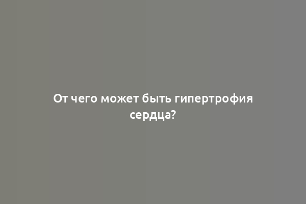 От чего может быть гипертрофия сердца?