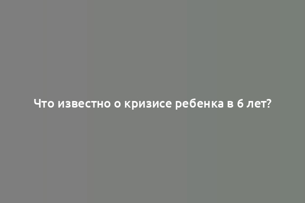 Что известно о кризисе ребенка в 6 лет?
