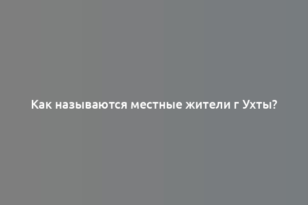 Как называются местные жители г Ухты?