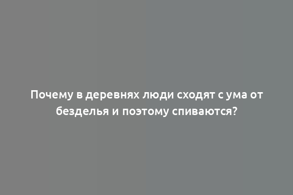 Почему в деревнях люди сходят с ума от безделья и поэтому спиваются?