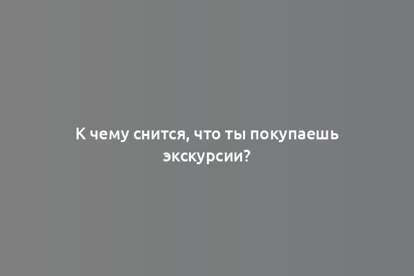 К чему снится, что ты покупаешь экскурсии?