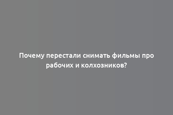 Почему перестали снимать фильмы про рабочих и колхозников?
