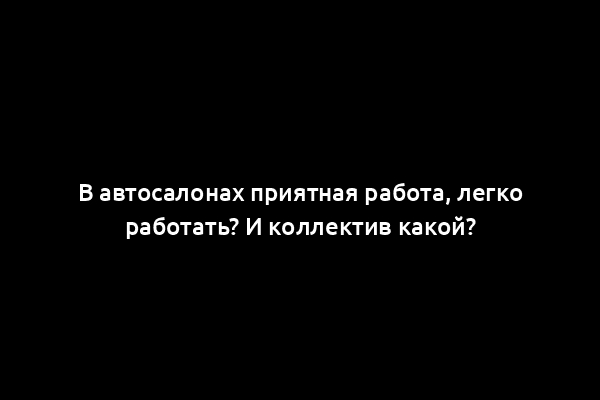 В автосалонах приятная работа, легко работать? И коллектив какой?