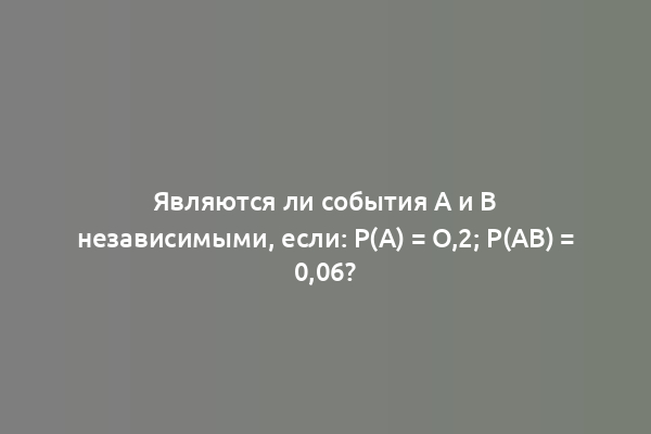 Являются ли события A и B независимыми, если: P(A) = O,2; P(AB) = 0,06?