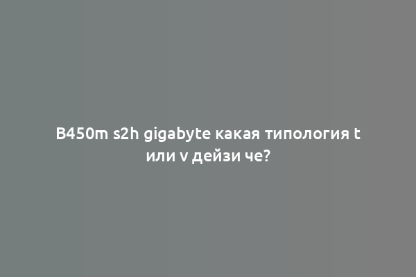 B450m s2h gigabyte какая типология t или v дейзи че?