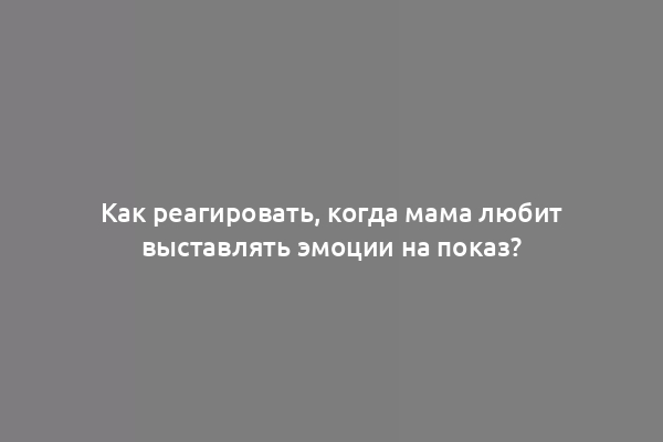 Как реагировать, когда мама любит выставлять эмоции на показ?
