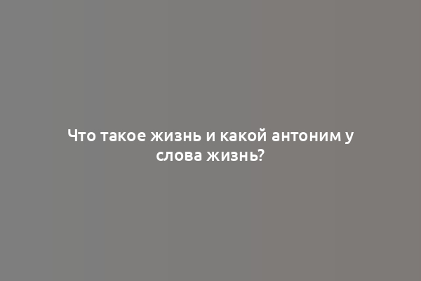 Что такое жизнь и какой антоним у слова жизнь?