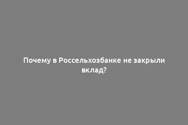 Почему в Россельхозбанке не закрыли вклад?