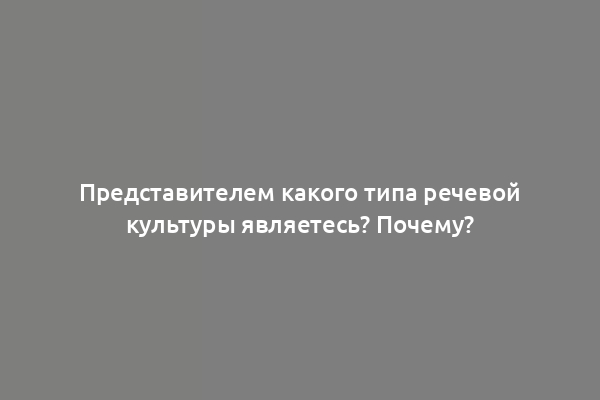 Представителем какого типа речевой культуры являетесь? Почему?