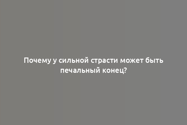 Почему у сильной страсти может быть печальный конец?