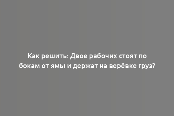 Как решить: Двое рабочих стоят по бокам от ямы и держат на верёвке груз?