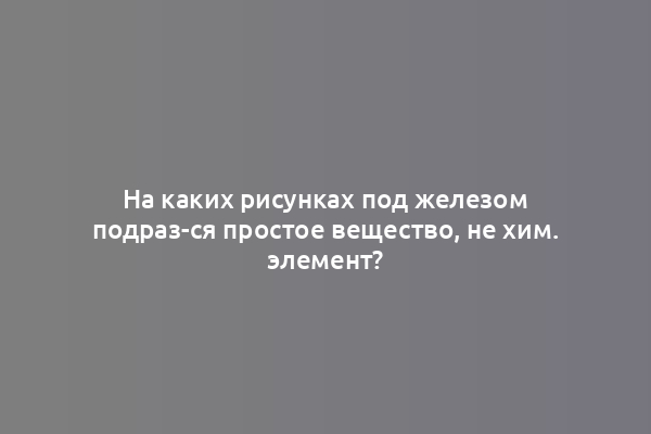 На каких рисунках под железом подраз-ся простое вещество, не хим. элемент?