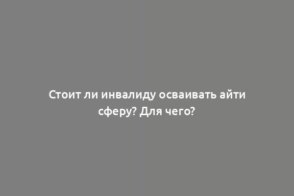 Стоит ли инвалиду осваивать айти сферу? Для чего?