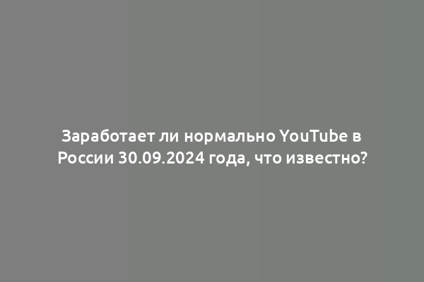 Заработает ли нормально YouTube в России 30.09.2024 года, что известно?