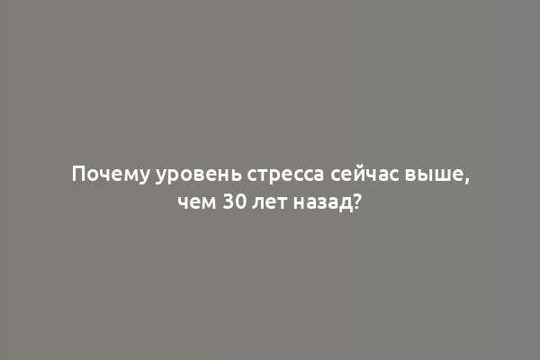 Почему уровень стресса сейчас выше, чем 30 лет назад?