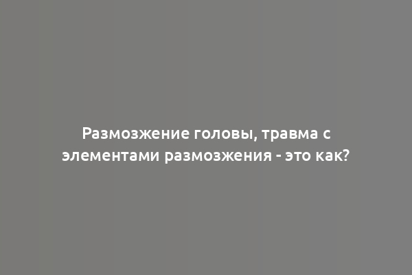 Размозжение головы, травма с элементами размозжения - это как?