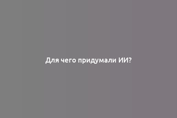 Для чего придумали ИИ?