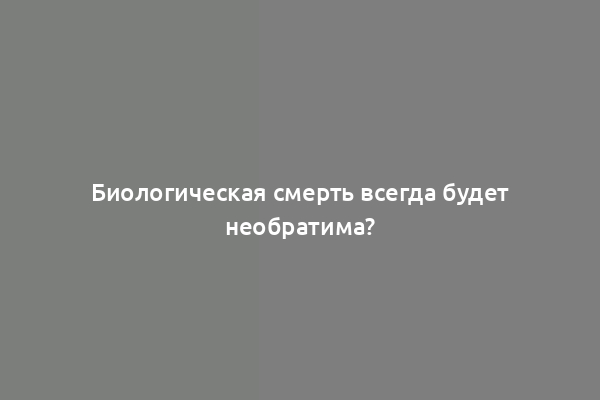 Биологическая смерть всегда будет необратима?