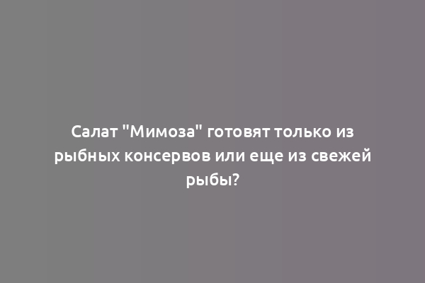 Салат "Мимоза" готовят только из рыбных консервов или еще из свежей рыбы?