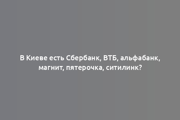В Киеве есть Сбербанк, ВТБ, альфабанк, магнит, пятерочка, ситилинк?