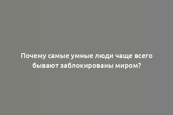 Почему самые умные люди чаще всего бывают заблокированы миром?