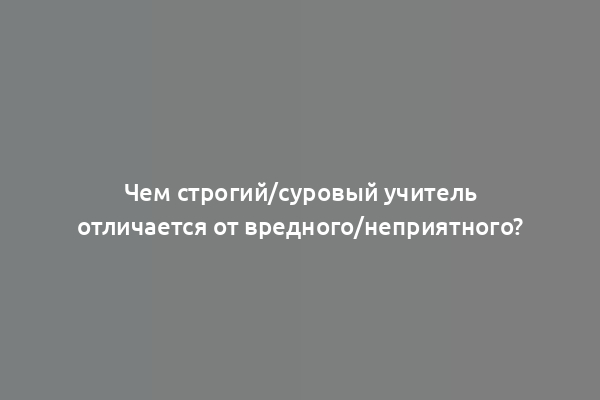 Чем строгий/суровый учитель отличается от вредного/неприятного?