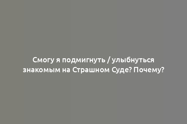 Смогу я подмигнуть / улыбнуться знакомым на Страшном Суде? Почему?