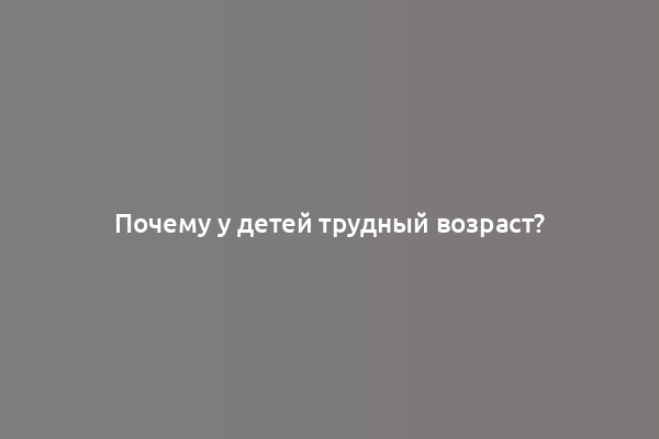 Почему у детей трудный возраст?