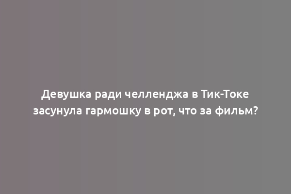 Девушка ради челленджа в Тик-Токе засунула гармошку в рот, что за фильм?