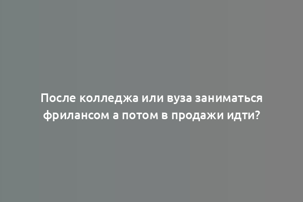 После колледжа или вуза заниматься фрилансом а потом в продажи идти?