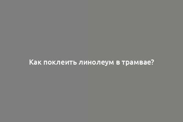 Как поклеить линолеум в трамвае?