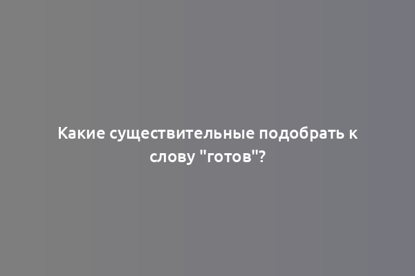 Какие существительные подобрать к слову "готов"?