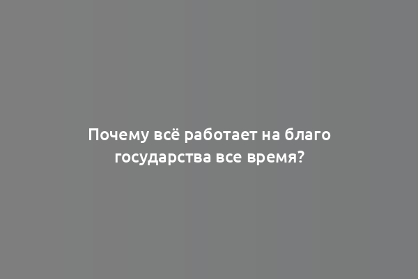 Почему всё работает на благо государства все время?