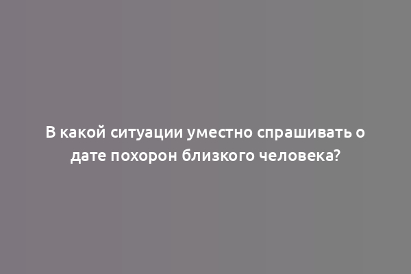 В какой ситуации уместно спрашивать о дате похорон близкого человека?